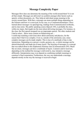 Message Complexity Paper
Messages How does one determine the meaning of the world around them? It is not
all that simple. Messages are delivered via symbols amongst other factors such as
speech, written documents, etc. They help an individual assign meaning to the
society around them. With that, a message can mean multiple things depending on
the listeners and how it is conveyed. In my case, as a Communicationmajor, I have
learned about messages via speechgiving, readings from Communication textbooks,
and in class notes. My public speaking course (Speech 105), is probably the class,
within my major, that taught me the most about delivering messages. For instance, in
the class, the first speech assigned was an impromptu speech. The other students and
I had to select... Show more content on Helpwriting.net ...
I could stop watching a television show about astronomy and physics, for the
reason that I find it too complex. Even so, outside of the astronomy case, many
complex messages can be made simpler. This is true of a multitude of day to day
interactions. Depending on a person s words, gestures, etc., a whole message can be
altered drastically and made up of many layers. The layering of messages is a concept
that was talked about in this Sophomore Seminar class (Communication 295). Much
like an onion, messages can have a multitude of layers. Listeners and/or receivers,
depending on the method the message is delivered in, may interpret a message
differently. Interpretation may even depend on combining multiple meanings to
construct a final connotation. Furthermore, the way one understands a message,
depends mostly on the way the message is received to begin
 