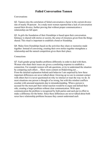 Failed Conversation Tannen
Conversations
Q2. Tannen cites the correlation of failed conversation a factor in the current divorce
rate of nearly 50 percent . In a study most women reported that a lack of conversation
caused their divorce, further proving that without proper communication a
relationship can fall apart.
Q3. In girls the foundation of their friendships is based upon their conversation.
Intimacy is shared with stories or secrets, the sense of closeness given from the things
shared. This ritual is important to establish a bond or friendship.
Q4. Males form friendships based on the activities they share or memories made
together. Instead of conversing, creating their own stories together strengthens a
relationship and the natural competition gives them their place.
Connections
Q7. Each gender group handles problems differently in order to deal with them.
Women who share their issues are given a comforting response to establish a
connection. For example women will ask questions, or try to understand the situation
by comparing each others ... Show more content on Helpwriting.net ...
From the detailed explanation behind each behavior I am surprised by how these
important differences are never talked about. Growing up we are in constant contact
with others but it is never questioned on why we interact or react the way we do. In
most situations one person is thought of as wrong, but with this mindset conflicts
escalate with unsound arguments due to misunderstanding. When a person is
accused for the most part their initial reaction would be to argue and defend their
side, creating a larger problem without clear communication. With open
communication the problem is recognized by both parties and each put in effort to
make a difference for the better. Since these differences are never talked about both
sexes have relationship problems because they cannot understand each
 
