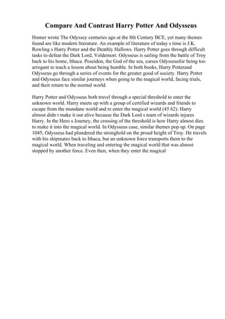 Compare And Contrast Harry Potter And Odysseus
Homer wrote The Odyssey centuries ago at the 8th Century BCE, yet many themes
found are like modern literature. An example of literature of today s time is J.K.
Rowling s Harry Potter and the Deathly Hallows. Harry Potter goes through difficult
tasks to defeat the Dark Lord, Voldemort. Odysseus is sailing from the battle of Troy
back to his home, Ithaca. Poseidon, the God of the sea, curses Odysseusfor being too
arrogant to teach a lesson about being humble. In both books, Harry Potterand
Odysseus go through a series of events for the greater good of society. Harry Potter
and Odysseus face similar journeys when going to the magical world, facing trials,
and their return to the normal world.
Harry Potter and Odysseus both travel through a special threshold to enter the
unknown world. Harry meets up with a group of certified wizards and friends to
escape from the mundane world and re enter the magical world (45 62). Harry
almost didn t make it out alive because the Dark Lord s team of wizards injures
Harry. In the Hero s Journey, the crossing of the threshold is how Harry almost dies
to make it into the magical world. In Odysseus case, similar themes pop up. On page
1045, Odysseus had plundered the stronghold on the proud height of Troy. He travels
with his shipmates back to Ithaca, but an unknown force transports them to the
magical world. When traveling and entering the magical world that was almost
stopped by another force. Even then, when they enter the magical
 