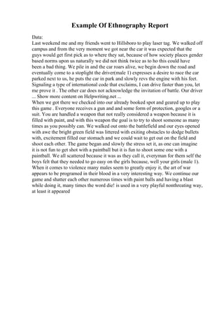 Example Of Ethnography Report
Data:
Last weekend me and my friends went to Hillsboro to play laser tag. We walked off
campus and from the very moment we got near the car it was expected that the
guys would get first pick as to where they sat, because of how society places gender
based norms upon us naturally we did not think twice as to ho this could have
been a bad thing. We pile in and the car roars alive, we begin down the road and
eventually come to a stoplight the driver(male 1) expresses a desire to race the car
parked next to us, he puts the car in park and slowly revs the engine with his feet.
Signaling a type of international code that exclaims, I can drive faster than you, let
me prove it . The other car does not acknowledge the invitation of battle. Our driver
... Show more content on Helpwriting.net ...
When we got there we checked into our already booked spot and geared up to play
this game . Everyone receives a gun and and some form of protection, googles or a
suit. You are handled a weapon that not really considered a weapon because it is
filled with paint, and with this weapon the goal is to try to shoot someone as many
times as you possibly can. We walked out onto the battlefield and our eyes opened
with awe the bright green field was littered with exiting obstacles to dodge bullets
with, excitement filled our stomach and we could wait to get out on the field and
shoot each other. The game began and slowly the stress set it, as one can imagine
it is not fun to get shot with a paintball but it is fun to shoot some one with a
paintball. We all scattered because it was as they call it, everyman for them self the
boys felt that they needed to go easy on the girls because, well your girls (male 1).
When it comes to violence many males seem to greatly enjoy it, the art of war
appears to be programed in their blood in a very interesting way. We continue our
game and shatter each other numerous times with paint balls and having a blast
while doing it, many times the word die! is used in a very playful nonthreating way,
at least it appeared
 