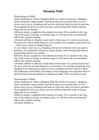 Shooping Malls
Disadvantages of Malls
a)Over Spending by visitors, Shopping Malls are a drain of resources : Shopping
malls incorporate a large number of products and services inside them. It is not
always easy to go to a shopping mall and exit with only what you came to purchase.
The temptation to browse is always present, and browsing often leads to buying
things that are not needed.
b)Electric energy is supplied to this industry too much. If we consider in the long
way of the source of energy to continue using, we will face to the environmental
effects like a global warming.
c)Another problem is influent to small shop in those areas. It is controversial issues
for many years due to small shops have no customers. For example, people like to go
... Show more content on Helpwriting.net ...
It is not always easy to go to a shopping mall and exit with only what you came to
purchase. The temptation to browse is always present, and browsing often leads to
buying things that are not needed.
b)Electric energy is supplied to this industry too much. If we consider in the long
way of the source of energy to continue using, we will face to the environmental
effects like a global warming.
c)Another problem is influent to small shop in those areas. It is controversial issues
for many years due to small shops have no customers. For example, people like to go
shopping in the mall because goods are more variations and more choices to them.
d)It undermines small family run business in local shopping areas and cause them to
get less business because people are shopping in malls. This cause them to close.
Disadvantages of Malls
a)Over Spending by visitors, Shopping Malls are a drain of resources : Shopping
malls incorporate a large number of products and services inside them. It is not
always easy to go to a shopping mall and exit with only what you came to purchase.
The temptation to browse is always present, and browsing often leads to buying
things that are not needed.
b)Electric energy is supplied to this industry too much. If we consider in the long
way of the source of energy to continue using, we will face to the environmental
effects like a global warming.
c)Another problem is
 