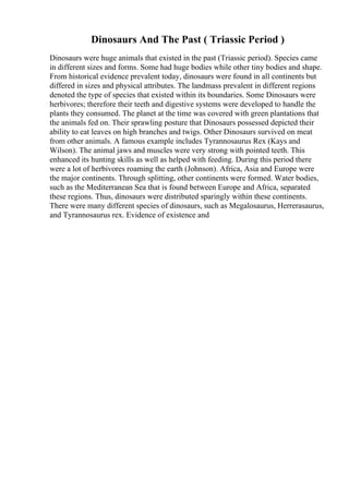 Dinosaurs And The Past ( Triassic Period )
Dinosaurs were huge animals that existed in the past (Triassic period). Species came
in different sizes and forms. Some had huge bodies while other tiny bodies and shape.
From historical evidence prevalent today, dinosaurs were found in all continents but
differed in sizes and physical attributes. The landmass prevalent in different regions
denoted the type of species that existed within its boundaries. Some Dinosaurs were
herbivores; therefore their teeth and digestive systems were developed to handle the
plants they consumed. The planet at the time was covered with green plantations that
the animals fed on. Their sprawling posture that Dinosaurs possessed depicted their
ability to eat leaves on high branches and twigs. Other Dinosaurs survived on meat
from other animals. A famous example includes Tyrannosaurus Rex (Kays and
Wilson). The animal jaws and muscles were very strong with pointed teeth. This
enhanced its hunting skills as well as helped with feeding. During this period there
were a lot of herbivores roaming the earth (Johnson). Africa, Asia and Europe were
the major continents. Through splitting, other continents were formed. Water bodies,
such as the Mediterranean Sea that is found between Europe and Africa, separated
these regions. Thus, dinosaurs were distributed sparingly within these continents.
There were many different species of dinosaurs, such as Megalosaurus, Herrerasaurus,
and Tyrannosaurus rex. Evidence of existence and
 