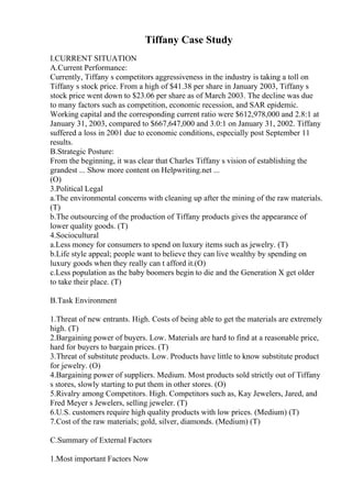 Tiffany Case Study
I.CURRENT SITUATION
A.Current Performance:
Currently, Tiffany s competitors aggressiveness in the industry is taking a toll on
Tiffany s stock price. From a high of $41.38 per share in January 2003, Tiffany s
stock price went down to $23.06 per share as of March 2003. The decline was due
to many factors such as competition, economic recession, and SAR epidemic.
Working capital and the corresponding current ratio were $612,978,000 and 2.8:1 at
January 31, 2003, compared to $667,647,000 and 3.0:1 on January 31, 2002. Tiffany
suffered a loss in 2001 due to economic conditions, especially post September 11
results.
B.Strategic Posture:
From the beginning, it was clear that Charles Tiffany s vision of establishing the
grandest ... Show more content on Helpwriting.net ...
(O)
3.Political Legal
a.The environmental concerns with cleaning up after the mining of the raw materials.
(T)
b.The outsourcing of the production of Tiffany products gives the appearance of
lower quality goods. (T)
4.Sociocultural
a.Less money for consumers to spend on luxury items such as jewelry. (T)
b.Life style appeal; people want to believe they can live wealthy by spending on
luxury goods when they really can t afford it.(O)
c.Less population as the baby boomers begin to die and the Generation X get older
to take their place. (T)
B.Task Environment
1.Threat of new entrants. High. Costs of being able to get the materials are extremely
high. (T)
2.Bargaining power of buyers. Low. Materials are hard to find at a reasonable price,
hard for buyers to bargain prices. (T)
3.Threat of substitute products. Low. Products have little to know substitute product
for jewelry. (O)
4.Bargaining power of suppliers. Medium. Most products sold strictly out of Tiffany
s stores, slowly starting to put them in other stores. (O)
5.Rivalry among Competitors. High. Competitors such as, Kay Jewelers, Jared, and
Fred Meyer s Jewelers, selling jeweler. (T)
6.U.S. customers require high quality products with low prices. (Medium) (T)
7.Cost of the raw materials; gold, silver, diamonds. (Medium) (T)
C.Summary of External Factors
1.Most important Factors Now
 