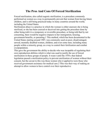 The Pros And Cons Of Forced Sterilization
Forced sterilization, also called eugenic sterilization, is a procedure commonly
performed on women as a way to permanently prevent that woman from having future
children, and is still being practiced today in many countries around the world,
including the United States.
Sterilization abuse is a practice in which the woman is either unaware she is being
sterilized, or she has been coerced or deceived into getting the procedure done by
either being told it is a temporary or reversible procedure, or being told that by not
consenting, there would be negative impacts to her immigration, housing,
government benefits, or parenting.1 This method, which has been documented in the
United States starting around 1907, was commonly used on poor, disadvantaged,
unwed, mentally disabled women, children, and even some men, including many
people within a minority group, as a way to control their fertilization and combat
overpopulation.
This gave the government the ability to decide who was incapable of regulating their
own reproduction abilities which is what was used to justify the use of forced
sterilization in these groups of people. It wasn t until the 1970 s that federal
legislation passed a sterilization policy to prevent sterilization of women without their
consent, but the caveat to this was those women who it applied to were those who
received government assistance for medical care.2 This was their way of making an
attempt to allow women to have control over their reproductive
 