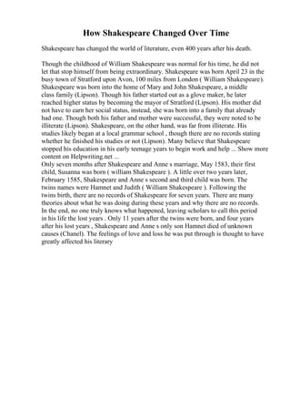 How Shakespeare Changed Over Time
Shakespeare has changed the world of literature, even 400 years after his death.
Though the childhood of William Shakespeare was normal for his time, he did not
let that stop himself from being extraordinary. Shakespeare was born April 23 in the
busy town of Stratford upon Avon, 100 miles from London ( William Shakespeare).
Shakespeare was born into the home of Mary and John Shakespeare, a middle
class family (Lipson). Though his father started out as a glove maker, he later
reached higher status by becoming the mayor of Stratford (Lipson). His mother did
not have to earn her social status, instead, she was born into a family that already
had one. Though both his father and mother were successful, they were noted to be
illiterate (Lipson). Shakespeare, on the other hand, was far from illiterate. His
studies likely began at a local grammar school , though there are no records stating
whether he finished his studies or not (Lipson). Many believe that Shakespeare
stopped his education in his early teenage years to begin work and help ... Show more
content on Helpwriting.net ...
Only seven months after Shakespeare and Anne s marriage, May 1583, their first
child, Susanna was born ( william Shakespeare ). A little over two years later,
February 1585, Shakespeare and Anne s second and third child was born. The
twins names were Hamnet and Judith ( William Shakespeare ). Following the
twins birth, there are no records of Shakespeare for seven years. There are many
theories about what he was doing during these years and why there are no records.
In the end, no one truly knows what happened, leaving scholars to call this period
in his life the lost years . Only 11 years after the twins were born, and four years
after his lost years , Shakespeare and Anne s only son Hamnet died of unknown
causes (Chanel). The feelings of love and loss he was put through is thought to have
greatly affected his literary
 