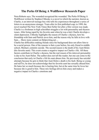 The Perks Of Being A Wallflower Research Paper
Nora Roberts says, The wounded recognized the wounded. The Perks Of Being A
Wallflower written by Stephen Chbosky is a novel in which the narrator, known as
Charlie, is an introvert teenage boy who tells his experiences throughout a series of
letters to an anonymous stranger. Years after its first published copy in 1999, the
novel reached The New York Times Best Seller list after a film version was made.
Charlie is a freshman in high schoolthat struggles a lot with personality and shyness
issues. After being raped by his favorite aunt when he was a kid, Charlie develops a
silent depression. Chbosky highlights the reason of Charlie s shyness, how his
friendship with Sam and Patrick saves him, and the reason why he falls in love with
Sam.... Show more content on Helpwriting.net ...
Charlie has difficulties making friends since his background does not allow him to
be a social person. One of the reasons is that a year before, his only friend in middle
school, Michael, commits suicide. The second reason is the death of his Aunt Helen
(his favorite aunt). This event creates a negative impact on Charlie s life. All these
factors contribute to Charlie s shyness, but the real reason of his introvert personality
is due to his Aunt Helen. The author does not tell the reader, but one can come to the
conclusion that early in Charlie s life his aunt abuses him. He previously has suicidal
attempts because he gets to think that Aunt Helen s death is his fault. Being so young
and naГЇve, he does not acknowledge that his favorite aunt has sexually abused him.
He hates her so much because she is hurting him, but at the same time he loves her
because she is good to him. These mix feelings drives him crazy and makes a
negative impact in Charlie s emotions and
 