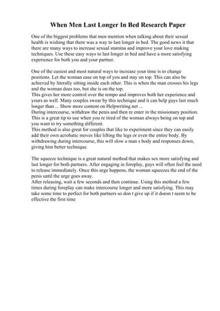 When Men Last Longer In Bed Research Paper
One of the biggest problems that men mention when talking about their sexual
health is wishing that there was a way to last longer in bed. The good news it that
there are many ways to increase sexual stamina and improve your love making
techniques. Use these easy ways to last longer in bed and have a more satisfying
experience for both you and your partner.
One of the easiest and most natural ways to increase your time is to change
positions. Let the woman ease on top of you and stay on top. This can also be
achieved by literally sitting inside each other. This is when the man crosses his legs
and the woman does too, but she is on the top.
This gives her more control over the tempo and improves both her experience and
yours as well. Many couples swear by this technique and it can help guys last much
longer than ... Show more content on Helpwriting.net ...
During intercourse, withdraw the penis and then re enter in the missionary position.
This is a great tip to use when you re tired of the woman always being on top and
you want to try something different.
This method is also great for couples that like to experiment since they can easily
add their own acrobatic moves like lifting the legs or even the entire body. By
withdrawing during intercourse, this will slow a man s body and responses down,
giving him better technique.
The squeeze technique is a great natural method that makes sex more satisfying and
last longer for both partners. After engaging in foreplay, guys will often feel the need
to release immediately. Once this urge happens, the woman squeezes the end of the
penis until the urge goes away.
After releasing, wait a few seconds and then continue. Using this method a few
times during foreplay can make intercourse longer and more satisfying. This may
take some time to perfect for both partners so don t give up if it doesn t seem to be
effective the first time
 