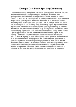 Example Of A Public Speaking Community
Discourse Community Analysis Do you fear of speaking in the public? If yes, you
might be one of seventy four percentage of Americans who suffer from
glossophobia a public speaking anxiety (source: National Institute of Mental
Health , 23 Nov. 2013). You might also be surprised to know that a large number of
people fear of speaking in the public than their death. Well, I was also afraid of
presenting in the crowd some years ago when I was in the high school, but now I
can effectively do it. The following essay is to convey to you, my classmates and
my instructor, how I effectively joined a public speaking community by learning
presentation and persuasive skills as well as by proving myself above board. After
completing my high school, I was in the application process for my further studies.
I got an opportunity to join this community when I was in the capital of my
country Kathmandu. The public speaking community I joined was named
SMART CLUB , a group of more than fifty high school graduates who endeavored
to be successful speakers. The purpose of this club was to train the members to
speak in the public effectively by providing a platform to learn how to present
themselves into the public. The meetings were held every Saturday morning from 6
am to 9 am, where three speakers would speak in any of the pre decided, self
decided or impromptu topics each. There were two commentators who used to
comment on two areas: the way of presentation and the content of the speech.
 