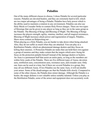 Paladins
Out of the many different classes to choose, I chose Paladin for several particular
reasons. Paladins are devoted healers, and they are extremely hard to kill, which
are two major advantages of being a Paladin. Paladins have holy power which is
the ability used to maintain a rotation in any environment. Paladins can also use
Holy Shock or Crusader Strike to contain Holy Power charges. There are two types
of blessings that can be given to any player as long as they are in the same group as
the Paladin. The Blessing of Kings and Blessing of Might. The Blessing of Kings
increases the players strength, agility, stamina, intellect, and all magical resistances.
Blessing of Might increases attack power and regeneration of targets. Paladins...
Show more content on Helpwriting.net ...
When playing as a Holy Paladin, you are harder to take down when being attacked.
Also, they do not suffer as much when they are attacked. You can play as a
Retribution Paladin, which are phenomenal damage dealers and they focus on
killing their enemies. A Protection Paladin are tanks that can hold their own against
a group of enemies and they make certain that the targets which aren t being hit
focus on the protection paladin himself instead of the damage dealers or healers.
An Aura is a permanent buff that assist an entire party, as long as the members are
within forty yards of the Paladin. There are five different types of Auras; devotion
aura, retribution aura, concentration aura, resistance aura, and crusader aura. Only
one Aura can be used at a time, but if there are several Paladins in a group, they
may all use different Auras. If two Paladins use the same Aura, it will not double
your armor. Some of the disadvantages are that the Paladin kills slowly. Compared to
some of the other classes, the Paladin does minor damage. Although the Paladin is a
healer, the magic defense is not valuable unless suitably talented. Unless you play as
the Retribution Paladin, some of the armor and equipment does not accurately work
 