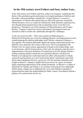 In the 19th century novel Fathers and Sons, author Ivan...
In the 19th century novel Fathers and Sons, author Ivan Turgenev compliments the
theme of the generation gap by portraying two divergent paradigms of nihilism and
the author s personal ideology, romanticism. Yevgeny Bazarov s is used as a
representative of nihilism thus epitomizing one side of the spectrum; meanwhile
Nikolai Kirsanov serves as a token for romanticism. Both characters experience key
tests through characterinteraction in the noveland thus strive to test their own
perspective. Through the use of the characters of Nikolai Kirsanov and Yevgeny
Bazarov, Turgenev respectively conveys that balance and progressiveness are
essential in order to sustain one s philosophy through life s challenges.
A title of a novel can offer ... Show more content on Helpwriting.net ...
Despite Pavel being the one to actively challenge Bazarov, the disagreements revolve
around disputing the nihilistic philosophy itself; Nikolai s character is Bazarov s
true opposite. His romantic philosophy depicts the strong contrast between the two
different views and hence the essence of the novel. This is accomplished with
Nikolai s love for nature, poetry, appreciation of beauty in the simple things, such
as art and music with his leisure practice of the cello, his character seeks the active
implementation of the prior definition of romanticism in his life. Despite Nikolai s
willing accepting attitude towards the new generation Bazarov still perceives
Nikolai as an unprogressive individual and even subtly criticizing him to Arkady
saying His quoting poetry isn t up to much and he doesn t understand a great deal
about estate management but he s a good sort. (18) The quotation illustrates more
insight on Bazarov s character, despite that he just arrives as a guest, he already
begins inspecting imperfections of the setting around him. As Bazarov is a figure of
admiration for Arkady, and Arkady is on a journey of proving his own supposedly
nihilist nature, Arkady tries to implement his views onto Nikolai in attempts of
progressing him rather than understanding his father s nature. Nevertheless Nikolai s
patience, love and devotion for his son
 