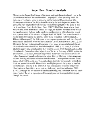 Super Bowl Scandal Analysis
Moreover, the Super Bowl is one of the most anticipated events of each year in the
United States because National Football League (NFL) fans patiently await the
outcome of two teams about to compete for the National Championship title.
Although the winner of the Super Bowl is usually the most important part of the
game, the New England Patriots victory was not the highlight of the game in this
particular Super Bowl. In the Super Bowl XXXVIII halftime show, where Janet
Jackson and Justin Timberlake shared the stage, an incident occurred at the end of
their performance. Jackson had a wardrobe malfunction in which her right breast
was exposed to all of the viewers of Super Bowl XXXVIII. This scandal caused a
media frenzy throughout the entire... Show more content on Helpwriting.net ...
This act did not specify the difference between pornography and web sites that talk
about sexual education. With this the American Civil Liberties Union (ACLU), the
Electronic Privacy Information Center and cyber space groups challenged the act
under the violation of the First Amendment (Hull, 1999, p.33). Also, it prevents
adults to receive any sexual content they want to access. With these allegations, the
Ninth District Court allowed an injunction of the act in February of 1999 against its
enforcement. As a result, the court argued that there were less restrictive ways to
reduce freedom of speech, subsequently using filters or blocking certain keywords
without denying adults the access of sexual content. The argument was that filters
can do what COPA could not. This method can also filter pornography not only in
USA but around the world. These filters would give parents the power to monitor
their children s activity in the internet. It was also required of school and public
libraries to use these filters to prevent any indecency to children (Paxton, 2008,
p.108). Although the act was not enforced completely, the Supreme Court did allow
one of part of the act to pass, giving Congress the power to regulate the internet
through the use of
 