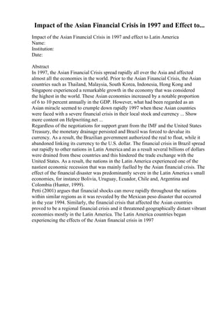 Impact of the Asian Financial Crisis in 1997 and Effect to...
Impact of the Asian Financial Crisis in 1997 and effect to Latin America
Name:
Institution:
Date:
Abstract
In 1997, the Asian Financial Crisis spread rapidly all over the Asia and affected
almost all the economies in the world. Prior to the Asian Financial Crisis, the Asian
countries such as Thailand, Malaysia, South Korea, Indonesia, Hong Kong and
Singapore experienced a remarkable growth in the economy that was considered
the highest in the world. These Asian economies increased by a notable proportion
of 6 to 10 percent annually in the GDP. However, what had been regarded as an
Asian miracle seemed to crumple down rapidly 1997 when these Asian countries
were faced with a severe financial crisis in their local stock and currency ... Show
more content on Helpwriting.net ...
Regardless of the negotiations for support grant from the IMF and the United States
Treasury, the monetary drainage persisted and Brazil was forced to devalue its
currency. As a result, the Brazilian government authorized the real to float, while it
abandoned linking its currency to the U.S. dollar. The financial crisis in Brazil spread
out rapidly to other nations in Latin America and as a result several billions of dollars
were drained from these countries and this hindered the trade exchange with the
United States. As a result, the nations in the Latin America experienced one of the
nastiest economic recession that was mainly fuelled by the Asian financial crisis. The
effect of the financial disaster was predominantly severe in the Latin America s small
economies, for instance Bolivia, Uruguay, Ecuador, Chile and, Argentina and
Colombia (Hunter, 1999).
Petti (2001) argues that financial shocks can move rapidly throughout the nations
within similar regions as it was revealed by the Mexican peso disaster that occurred
in the year 1994. Similarly, the financial crisis that affected the Asian countries
proved to be a regional financial crisis and it threatened geographically distant vibrant
economies mostly in the Latin America. The Latin America countries began
experiencing the effects of the Asian financial crisis in 1997
 