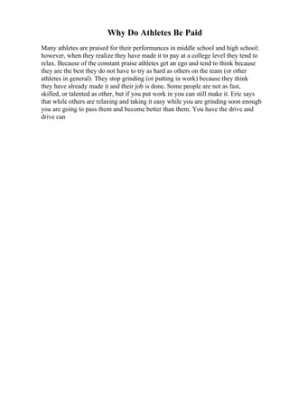 Why Do Athletes Be Paid
Many athletes are praised for their performances in middle school and high school;
however, when they realize they have made it to pay at a college level they tend to
relax. Because of the constant praise athletes get an ego and tend to think because
they are the best they do not have to try as hard as others on the team (or other
athletes in general). They stop grinding (or putting in work) because they think
they have already made it and their job is done. Some people are not as fast,
skilled, or talented as other, but if you put work in you can still make it. Eric says
that while others are relaxing and taking it easy while you are grinding soon enough
you are going to pass them and become better than them. You have the drive and
drive can
 