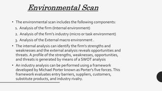 Environmental Scan
• The environmental scan includes the following components:
1. Analysis of the firm (Internal environment)
2. Analysis of the firm's industry (micro or task environment)
3. Analysis of the External macro environment .
• The internal analysis can identify the firm's strengths and
weaknesses and the external analysis reveals opportunities and
threats. A profile of the strengths, weaknesses, opportunities,
and threats is generated by means of a SWOT analysis
• An industry analysis can be performed using a framework
developed by Michael Porter known as Porter's five forces.This
framework evaluates entry barriers, suppliers, customers,
substitute products, and industry rivalry.
 
