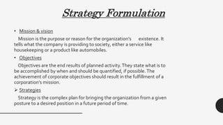 Strategy Formulation
• Mission & vision
Mission is the purpose or reason for the organization’s existence. It
tells what the company is providing to society, either a service like
housekeeping or a product like automobiles.
• Objectives
Objectives are the end results of planned activity.They state what is to
be accomplished by when and should be quantified, if possible.The
achievement of corporate objectives should result in the fulfillment of a
corporation’s mission.
 Strategies
Strategy is the complex plan for bringing the organization from a given
posture to a desired position in a future period of time.
 