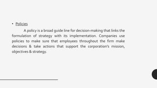 • Policies
A policy is a broad guide line for decision-making that links the
formulation of strategy with its implementation. Companies use
policies to make sure that employees throughout the firm make
decisions & take actions that support the corporation’s mission,
objectives & strategy.
 