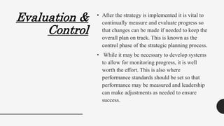 Evaluation &
Control
• After the strategy is implemented it is vital to
continually measure and evaluate progress so
that changes can be made if needed to keep the
overall plan on track. This is known as the
control phase of the strategic planning process.
• While it may be necessary to develop systems
to allow for monitoring progress, it is well
worth the effort. This is also where
performance standards should be set so that
performance may be measured and leadership
can make adjustments as needed to ensure
success.
 