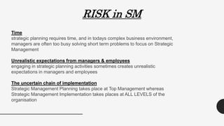 RISK in SM
Time
strategic planning requires time, and in todays complex business environment,
managers are often too busy solving short term problems to focus on Strategic
Management
Unrealistic expectations from managers & employees
engaging in strategic planning activities sometimes creates unrealistic
expectations in managers and employees
The uncertain chain of implementation
Strategic Management Planning takes place at Top Management whereas
Strategic Management Implementation takes places at ALL LEVELS of the
organisation
 