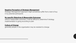 Negative Perception of Strategic Management
Strategic Management approach might sometimes suffer from a lack of buy
in by potential participants
No specific Objectives & Measurable Outcomes
without measurable outcomes, it will be difficult to determine if strategy
implementation is going according to plan
Culture of Change
generally people in the organisation may be resistant to change
 