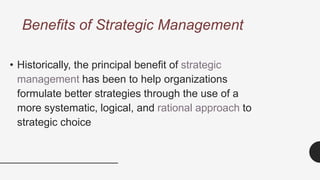 Benefits of Strategic Management
• Historically, the principal benefit of strategic
management has been to help organizations
formulate better strategies through the use of a
more systematic, logical, and rational approach to
strategic choice
 
