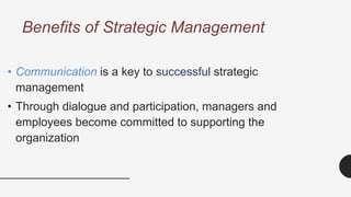 Benefits of Strategic Management
• Communication is a key to successful strategic
management
• Through dialogue and participation, managers and
employees become committed to supporting the
organization
 