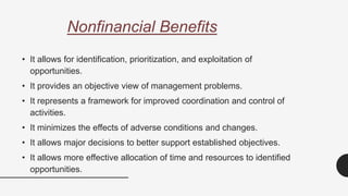 Nonfinancial Benefits
• It allows for identification, prioritization, and exploitation of
opportunities.
• It provides an objective view of management problems.
• It represents a framework for improved coordination and control of
activities.
• It minimizes the effects of adverse conditions and changes.
• It allows major decisions to better support established objectives.
• It allows more effective allocation of time and resources to identified
opportunities.
 