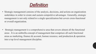 Definition
• Strategic management consists of the analysis, decisions, and actions an organization
undertakes in order to create and sustain competitive advantages Generally, strategic
management is not only related to a single specialization but covers cross-functional
or overall organization.
• Strategic management is a comprehensive area that covers almost all the functional
areas . It is an umbrella concept of management that comprises all such functional
areas as marketing, finance & account, human resource, and production & operation
into a top level management discipline.
 