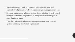 • Top-level managers such as Chairman, Managing Director, and
corporate level planners involve more in strategic management process.
• Strategic management relates to setting vision, mission, objectives, and
strategies that can be the guideline to design functional strategies in
other functional areas
• Therefore, it is top-level management that paves the way for other
operational management in an organization
 