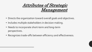 Attributes of Strategic
Management
• Directs the organization toward overall goals and objectives.
• Includes multiple stakeholders in decision making.
• Needs to incorporate short-term and long-term
perspectives.
• Recognizes trade-offs between efficiency and effectiveness.
 