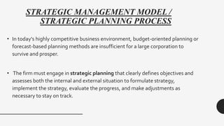 STRATEGIC MANAGEMENT MODEL /
STRATEGIC PLANNING PROCESS
• In today's highly competitive business environment, budget-oriented planning or
forecast-based planning methods are insufficient for a large corporation to
survive and prosper.
• The firm must engage in strategic planning that clearly defines objectives and
assesses both the internal and external situation to formulate strategy,
implement the strategy, evaluate the progress, and make adjustments as
necessary to stay on track.
 