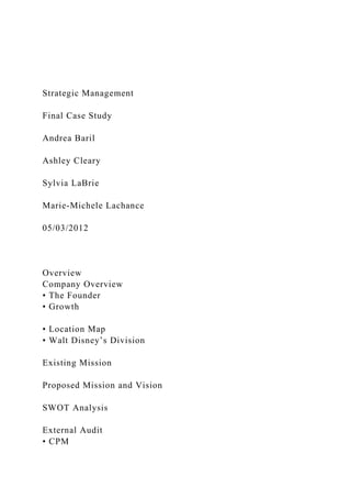 Strategic Management
Final Case Study
Andrea Baril
Ashley Cleary
Sylvia LaBrie
Marie-Michele Lachance
05/03/2012
Overview
Company Overview
• The Founder
• Growth
• Location Map
• Walt Disney’s Division
Existing Mission
Proposed Mission and Vision
SWOT Analysis
External Audit
• CPM
 