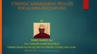 STRATEGIC MANAGEMENT PROCESS
FOR ALUMNI ASSOCIATIONS
BY
TANKO AHMED, fwc
CEO, TSANGAYA HUMAN RESOURCES
FORMER SENIOR FELLOW (SECURITY & STRATEGIC STUDIES), NIPSS, KURU
0803 703 1744 – ta_mamuda@yahoo.com
 
