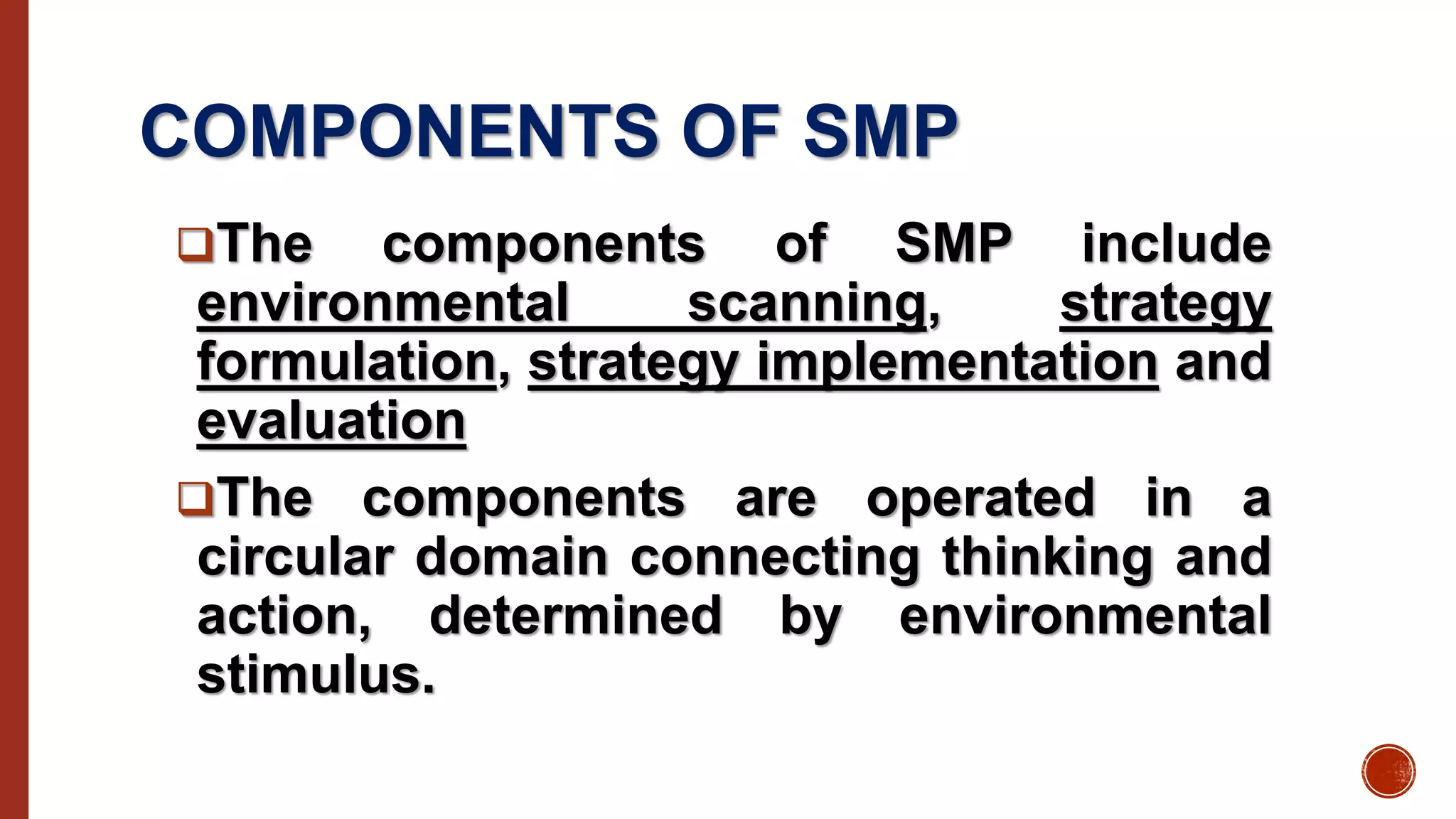 COMPONENTS OF SMP
The components of SMP include
environmental scanning, strategy
formulation, strategy implementation and
evaluation
The components are operated in a
circular domain connecting thinking and
action, determined by environmental
stimulus.
 