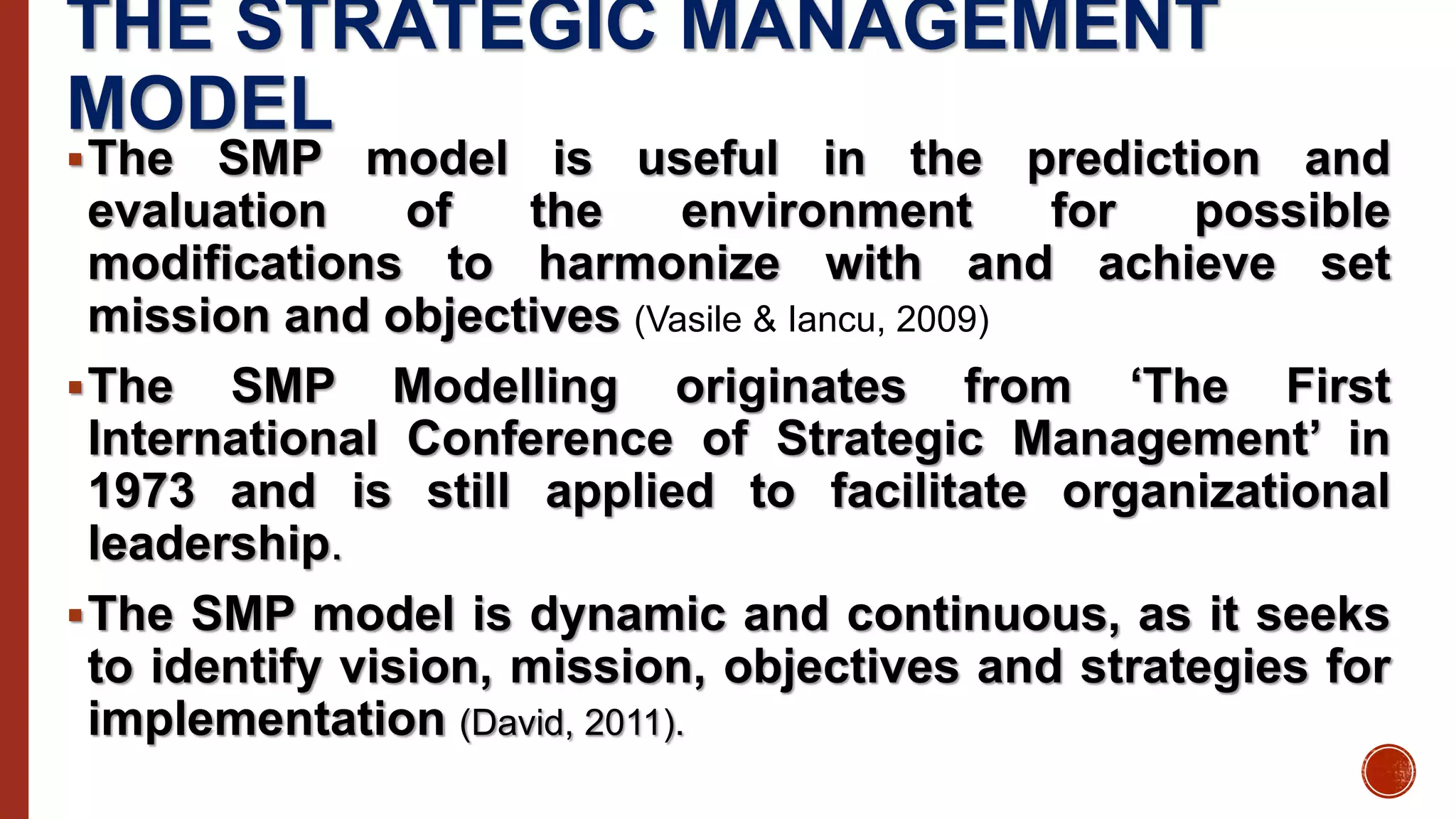 THE STRATEGIC MANAGEMENT
MODEL
The SMP model is useful in the prediction and
evaluation of the environment for possible
modifications to harmonize with and achieve set
mission and objectives (Vasile & Iancu, 2009)
The SMP Modelling originates from ‘The First
International Conference of Strategic Management’ in
1973 and is still applied to facilitate organizational
leadership.
The SMP model is dynamic and continuous, as it seeks
to identify vision, mission, objectives and strategies for
implementation (David, 2011).
 