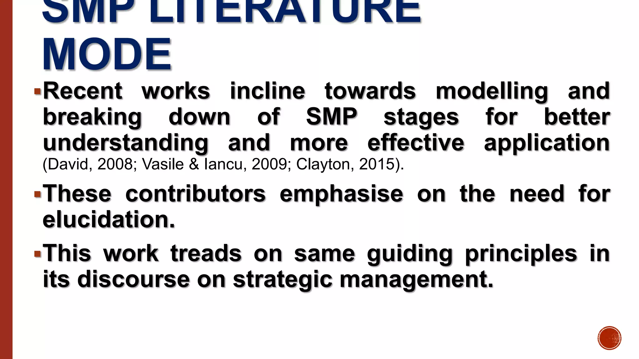 SMP LITERATURE
MODE
Recent works incline towards modelling and
breaking down of SMP stages for better
understanding and more effective application
(David, 2008; Vasile & Iancu, 2009; Clayton, 2015).
These contributors emphasise on the need for
elucidation.
This work treads on same guiding principles in
its discourse on strategic management.
 