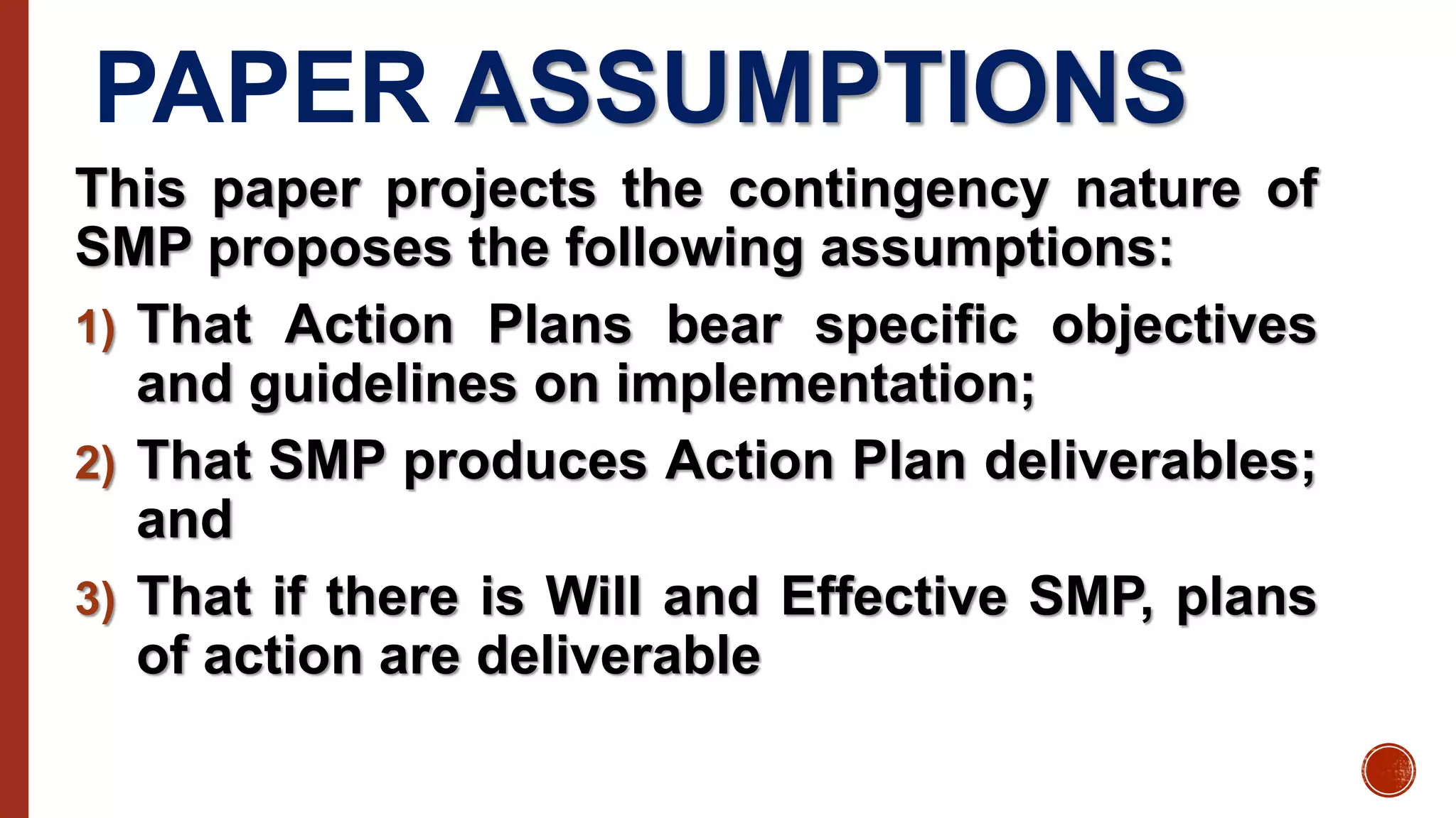 PAPER ASSUMPTIONS
This paper projects the contingency nature of
SMP proposes the following assumptions:
1) That Action Plans bear specific objectives
and guidelines on implementation;
2) That SMP produces Action Plan deliverables;
and
3) That if there is Will and Effective SMP, plans
of action are deliverable
 