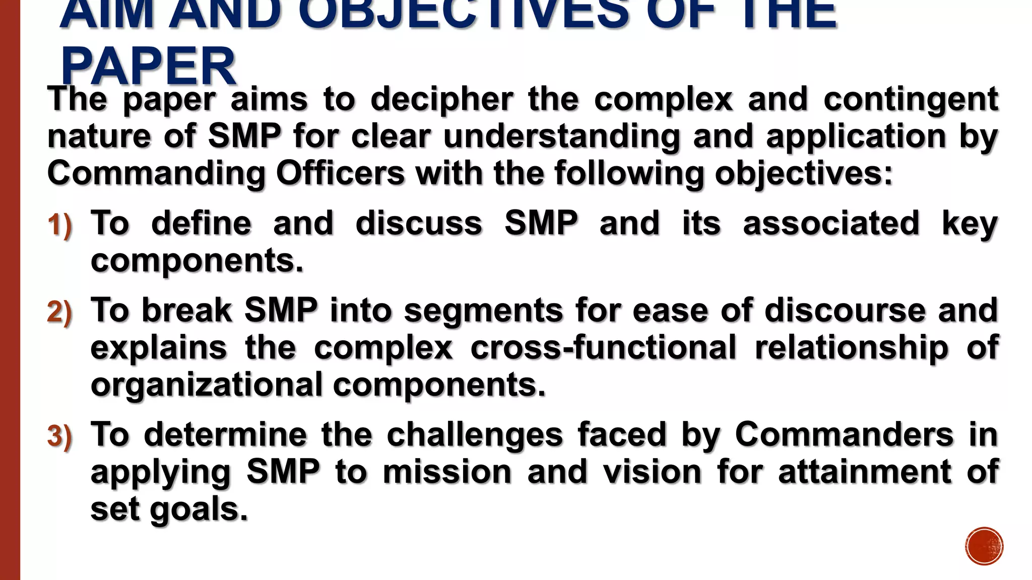 AIM AND OBJECTIVES OF THE
PAPERThe paper aims to decipher the complex and contingent
nature of SMP for clear understanding and application by
Commanding Officers with the following objectives:
1) To define and discuss SMP and its associated key
components.
2) To break SMP into segments for ease of discourse and
explains the complex cross-functional relationship of
organizational components.
3) To determine the challenges faced by Commanders in
applying SMP to mission and vision for attainment of
set goals.
 