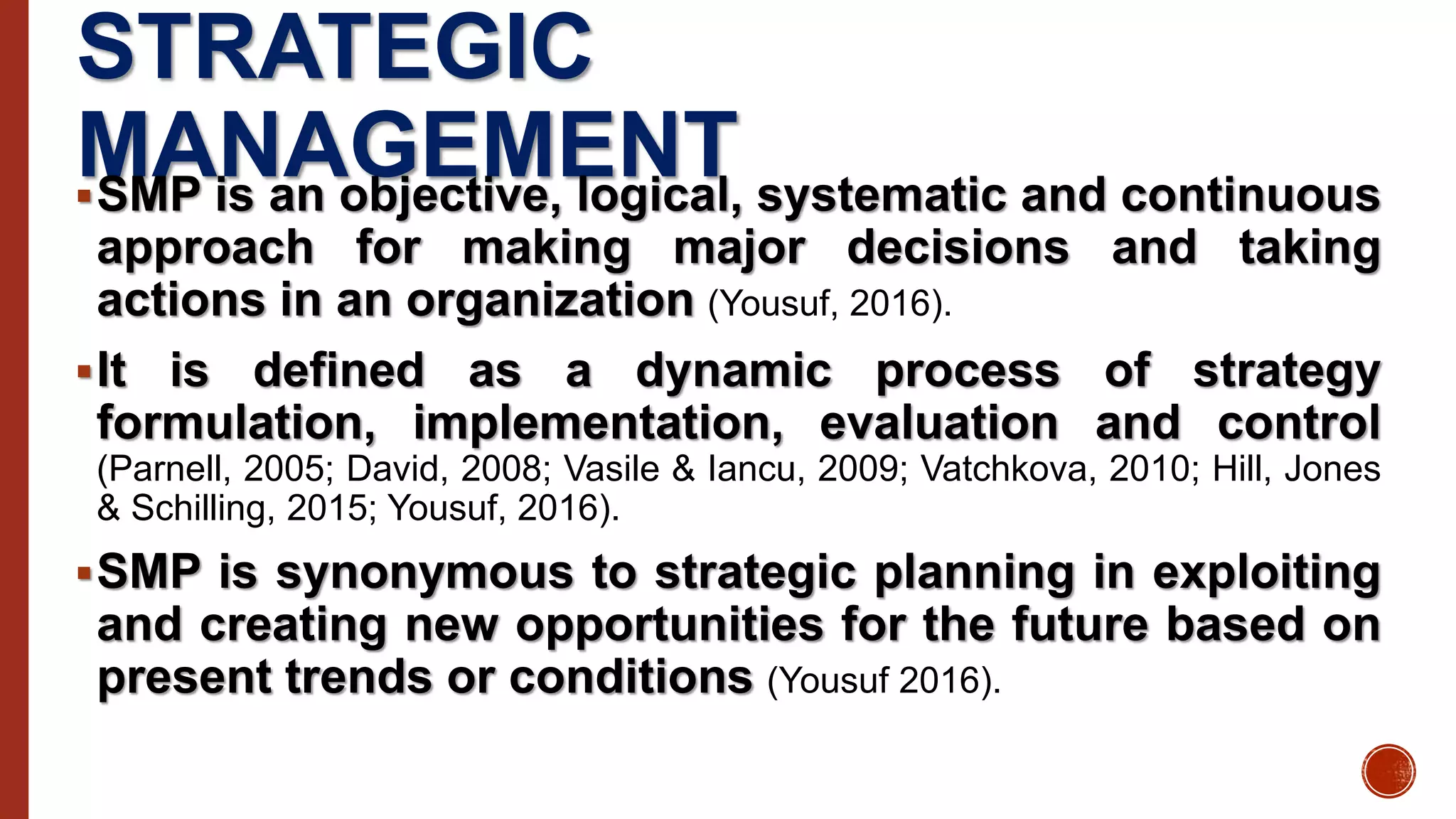 STRATEGIC
MANAGEMENTSMP is an objective, logical, systematic and continuous
approach for making major decisions and taking
actions in an organization (Yousuf, 2016).
It is defined as a dynamic process of strategy
formulation, implementation, evaluation and control
(Parnell, 2005; David, 2008; Vasile & Iancu, 2009; Vatchkova, 2010; Hill, Jones
& Schilling, 2015; Yousuf, 2016).
SMP is synonymous to strategic planning in exploiting
and creating new opportunities for the future based on
present trends or conditions (Yousuf 2016).
 