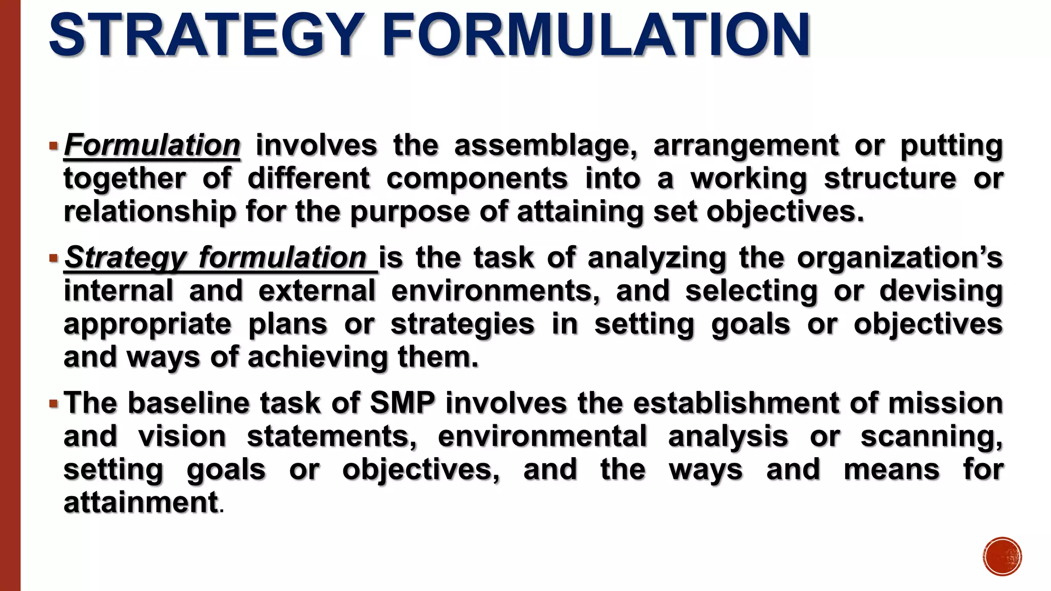 STRATEGY FORMULATION
Formulation involves the assemblage, arrangement or putting
together of different components into a working structure or
relationship for the purpose of attaining set objectives.
Strategy formulation is the task of analyzing the organization’s
internal and external environments, and selecting or devising
appropriate plans or strategies in setting goals or objectives
and ways of achieving them.
The baseline task of SMP involves the establishment of mission
and vision statements, environmental analysis or scanning,
setting goals or objectives, and the ways and means for
attainment.
 