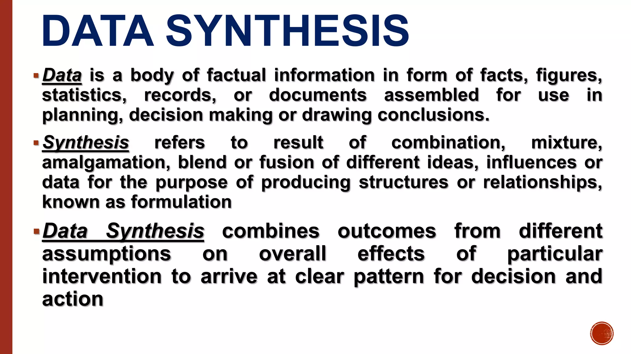 DATA SYNTHESIS
Data is a body of factual information in form of facts, figures,
statistics, records, or documents assembled for use in
planning, decision making or drawing conclusions.
Synthesis refers to result of combination, mixture,
amalgamation, blend or fusion of different ideas, influences or
data for the purpose of producing structures or relationships,
known as formulation
Data Synthesis combines outcomes from different
assumptions on overall effects of particular
intervention to arrive at clear pattern for decision and
action
 