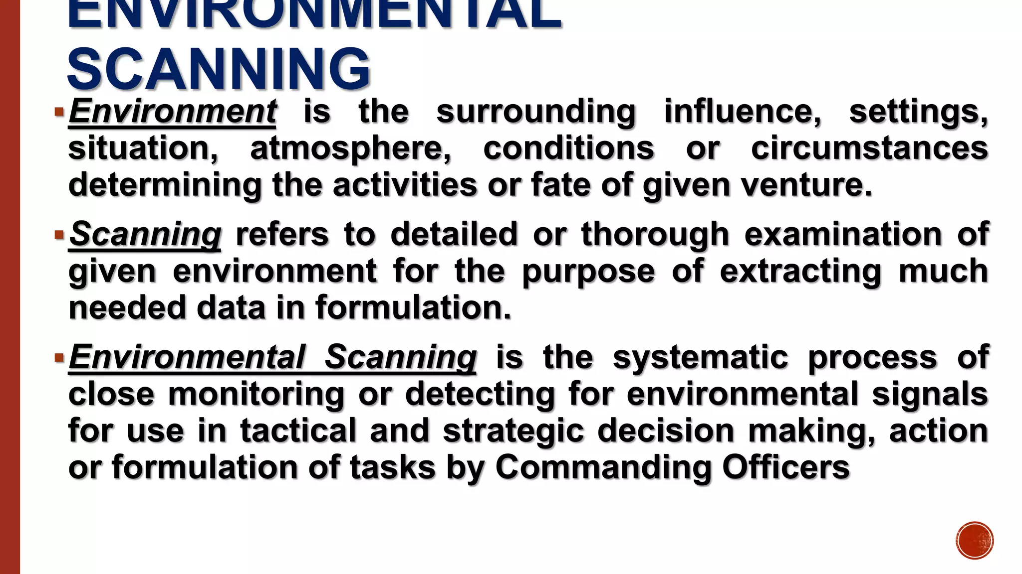 ENVIRONMENTAL
SCANNING
Environment is the surrounding influence, settings,
situation, atmosphere, conditions or circumstances
determining the activities or fate of given venture.
Scanning refers to detailed or thorough examination of
given environment for the purpose of extracting much
needed data in formulation.
Environmental Scanning is the systematic process of
close monitoring or detecting for environmental signals
for use in tactical and strategic decision making, action
or formulation of tasks by Commanding Officers
 