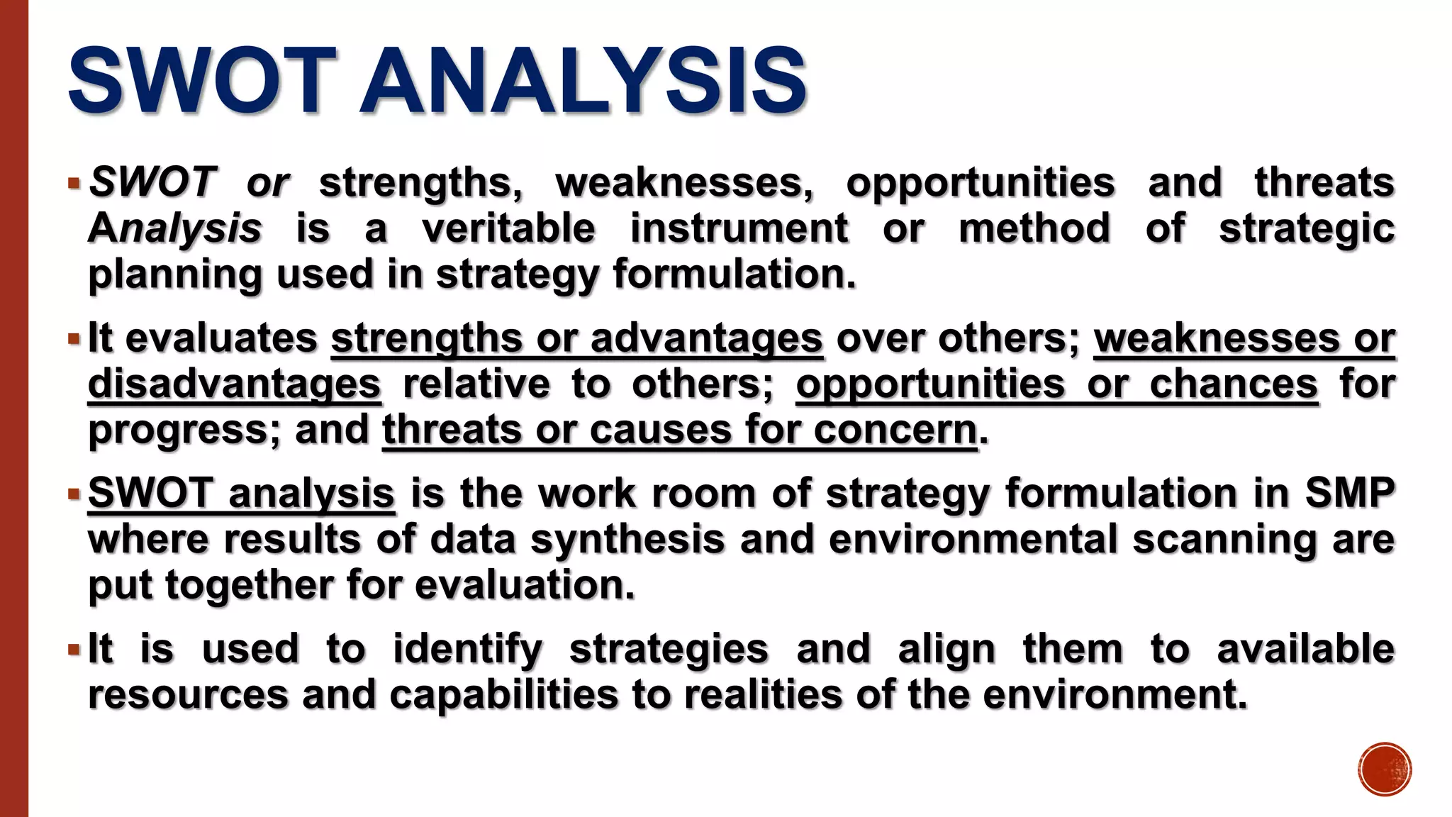SWOT ANALYSIS
SWOT or strengths, weaknesses, opportunities and threats
Analysis is a veritable instrument or method of strategic
planning used in strategy formulation.
It evaluates strengths or advantages over others; weaknesses or
disadvantages relative to others; opportunities or chances for
progress; and threats or causes for concern.
SWOT analysis is the work room of strategy formulation in SMP
where results of data synthesis and environmental scanning are
put together for evaluation.
It is used to identify strategies and align them to available
resources and capabilities to realities of the environment.
 