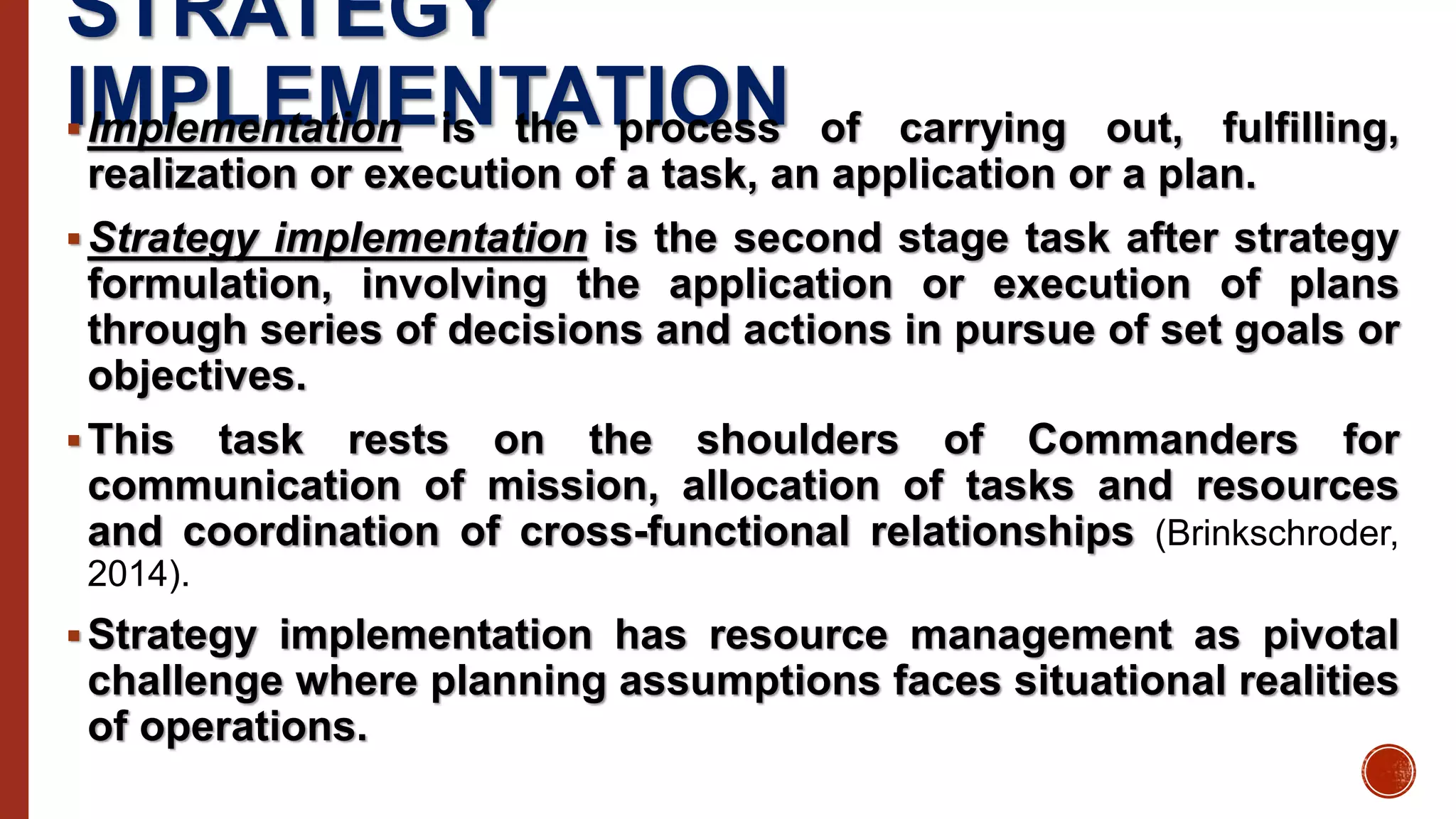 STRATEGY
IMPLEMENTATIONImplementation is the process of carrying out, fulfilling,
realization or execution of a task, an application or a plan.
Strategy implementation is the second stage task after strategy
formulation, involving the application or execution of plans
through series of decisions and actions in pursue of set goals or
objectives.
This task rests on the shoulders of Commanders for
communication of mission, allocation of tasks and resources
and coordination of cross-functional relationships (Brinkschroder,
2014).
Strategy implementation has resource management as pivotal
challenge where planning assumptions faces situational realities
of operations.
 