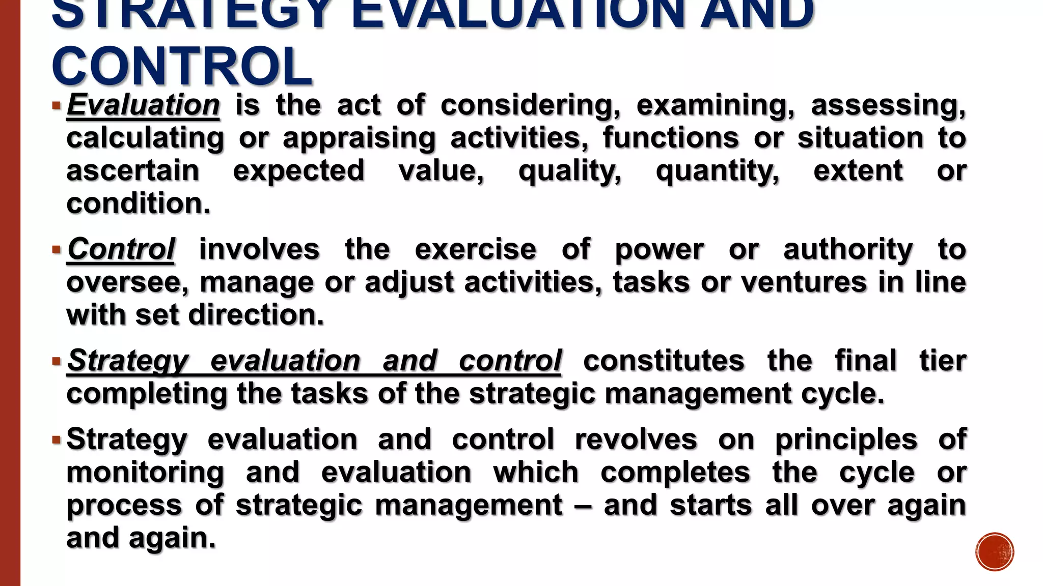 STRATEGY EVALUATION AND
CONTROL
Evaluation is the act of considering, examining, assessing,
calculating or appraising activities, functions or situation to
ascertain expected value, quality, quantity, extent or
condition.
Control involves the exercise of power or authority to
oversee, manage or adjust activities, tasks or ventures in line
with set direction.
Strategy evaluation and control constitutes the final tier
completing the tasks of the strategic management cycle.
Strategy evaluation and control revolves on principles of
monitoring and evaluation which completes the cycle or
process of strategic management – and starts all over again
and again.
 