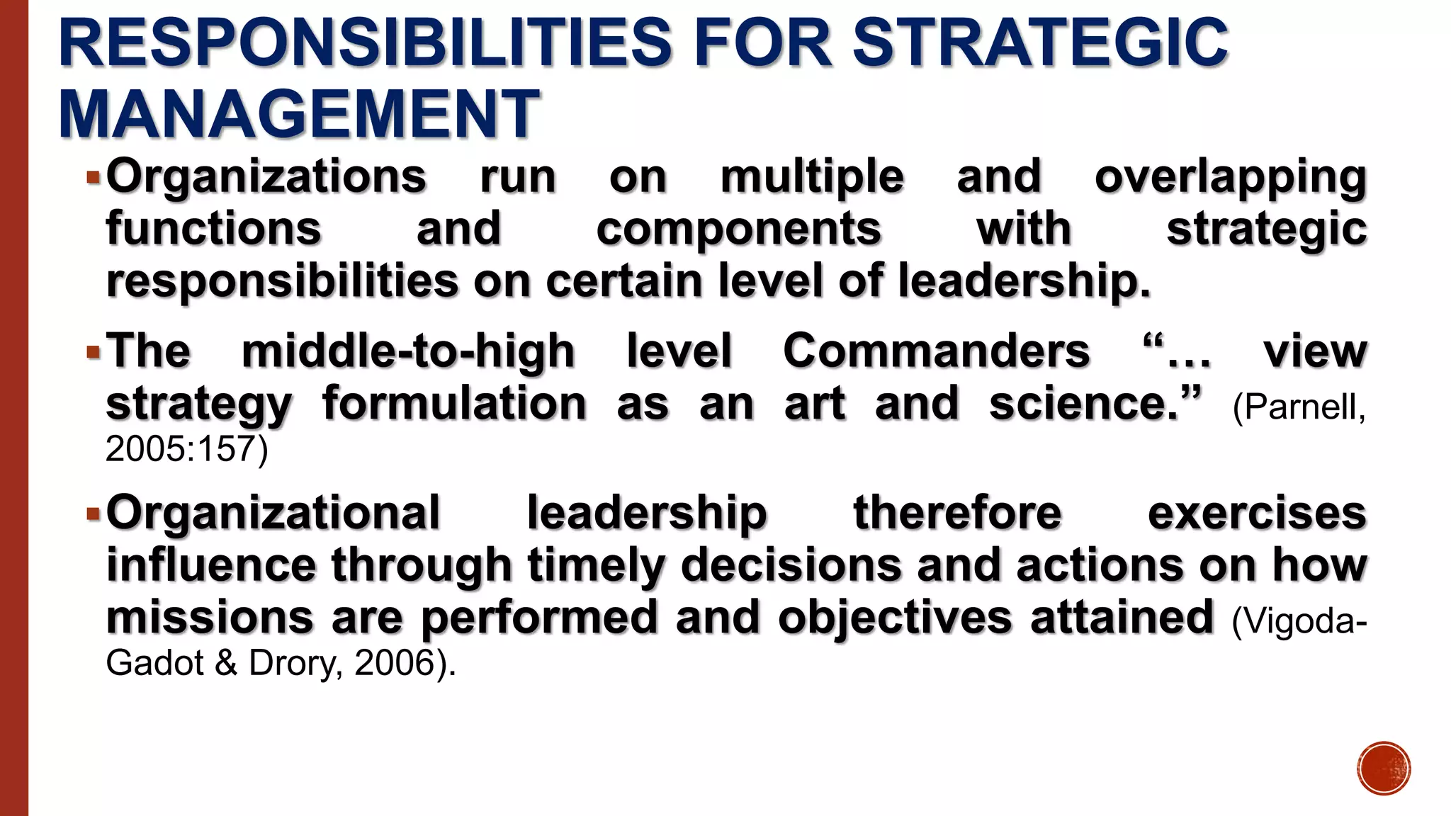 RESPONSIBILITIES FOR STRATEGIC
MANAGEMENT
Organizations run on multiple and overlapping
functions and components with strategic
responsibilities on certain level of leadership.
The middle-to-high level Commanders “… view
strategy formulation as an art and science.” (Parnell,
2005:157)
Organizational leadership therefore exercises
influence through timely decisions and actions on how
missions are performed and objectives attained (Vigoda-
Gadot & Drory, 2006).
 
