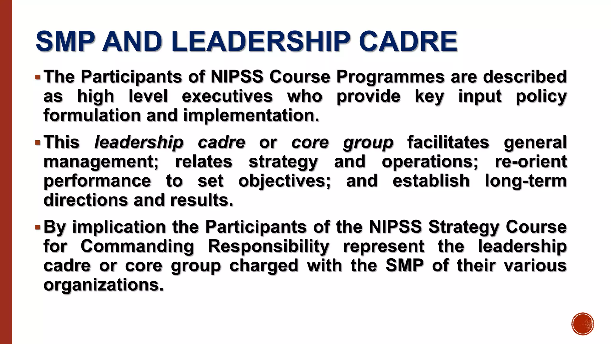 SMP AND LEADERSHIP CADRE
The Participants of NIPSS Course Programmes are described
as high level executives who provide key input policy
formulation and implementation.
This leadership cadre or core group facilitates general
management; relates strategy and operations; re-orient
performance to set objectives; and establish long-term
directions and results.
By implication the Participants of the NIPSS Strategy Course
for Commanding Responsibility represent the leadership
cadre or core group charged with the SMP of their various
organizations.
 
