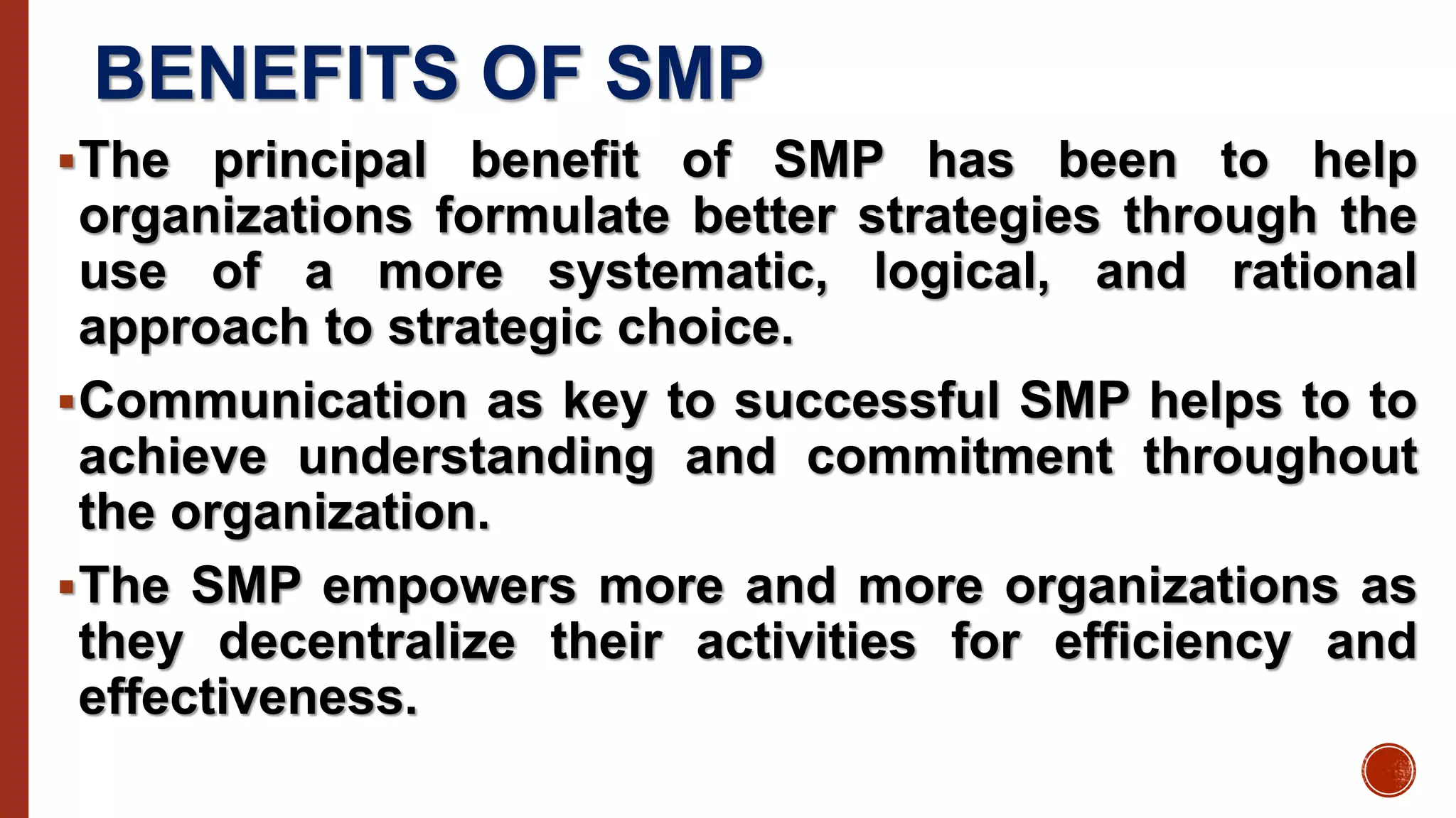 BENEFITS OF SMP
The principal benefit of SMP has been to help
organizations formulate better strategies through the
use of a more systematic, logical, and rational
approach to strategic choice.
Communication as key to successful SMP helps to to
achieve understanding and commitment throughout
the organization.
The SMP empowers more and more organizations as
they decentralize their activities for efficiency and
effectiveness.
 
