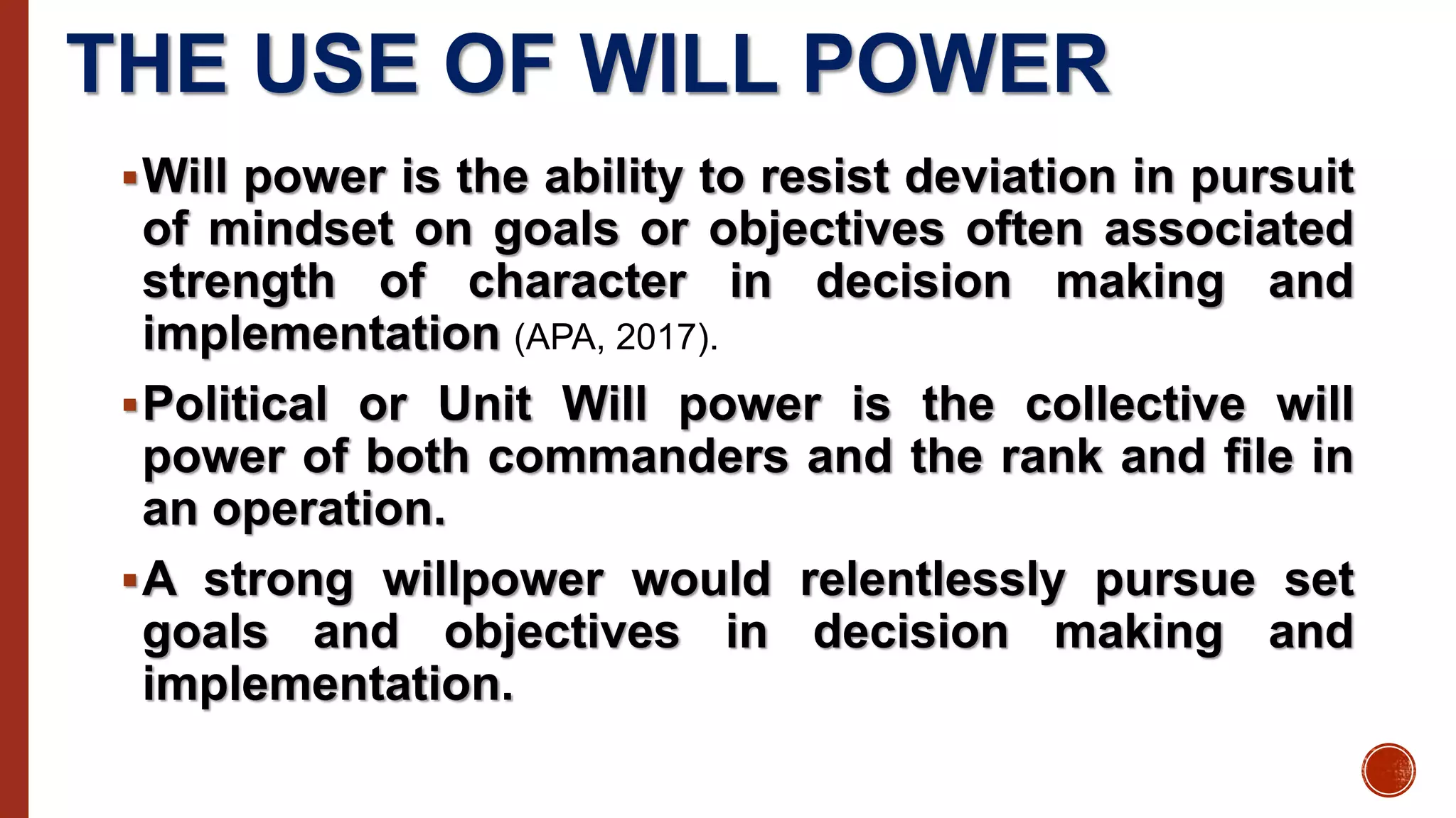 THE USE OF WILL POWER
Will power is the ability to resist deviation in pursuit
of mindset on goals or objectives often associated
strength of character in decision making and
implementation (APA, 2017).
Political or Unit Will power is the collective will
power of both commanders and the rank and file in
an operation.
A strong willpower would relentlessly pursue set
goals and objectives in decision making and
implementation.
 