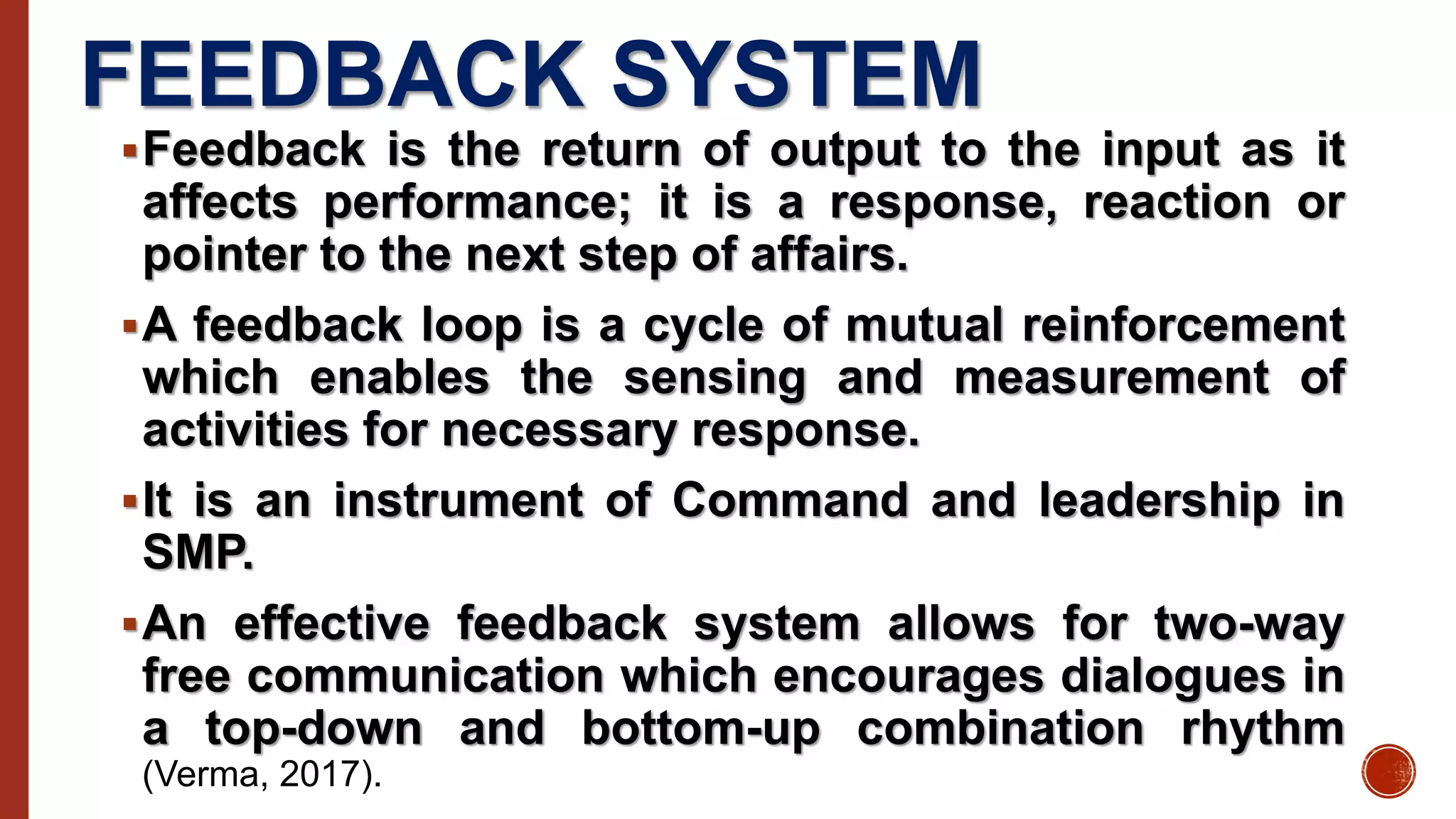 FEEDBACK SYSTEM
Feedback is the return of output to the input as it
affects performance; it is a response, reaction or
pointer to the next step of affairs.
A feedback loop is a cycle of mutual reinforcement
which enables the sensing and measurement of
activities for necessary response.
It is an instrument of Command and leadership in
SMP.
An effective feedback system allows for two-way
free communication which encourages dialogues in
a top-down and bottom-up combination rhythm
(Verma, 2017).
 