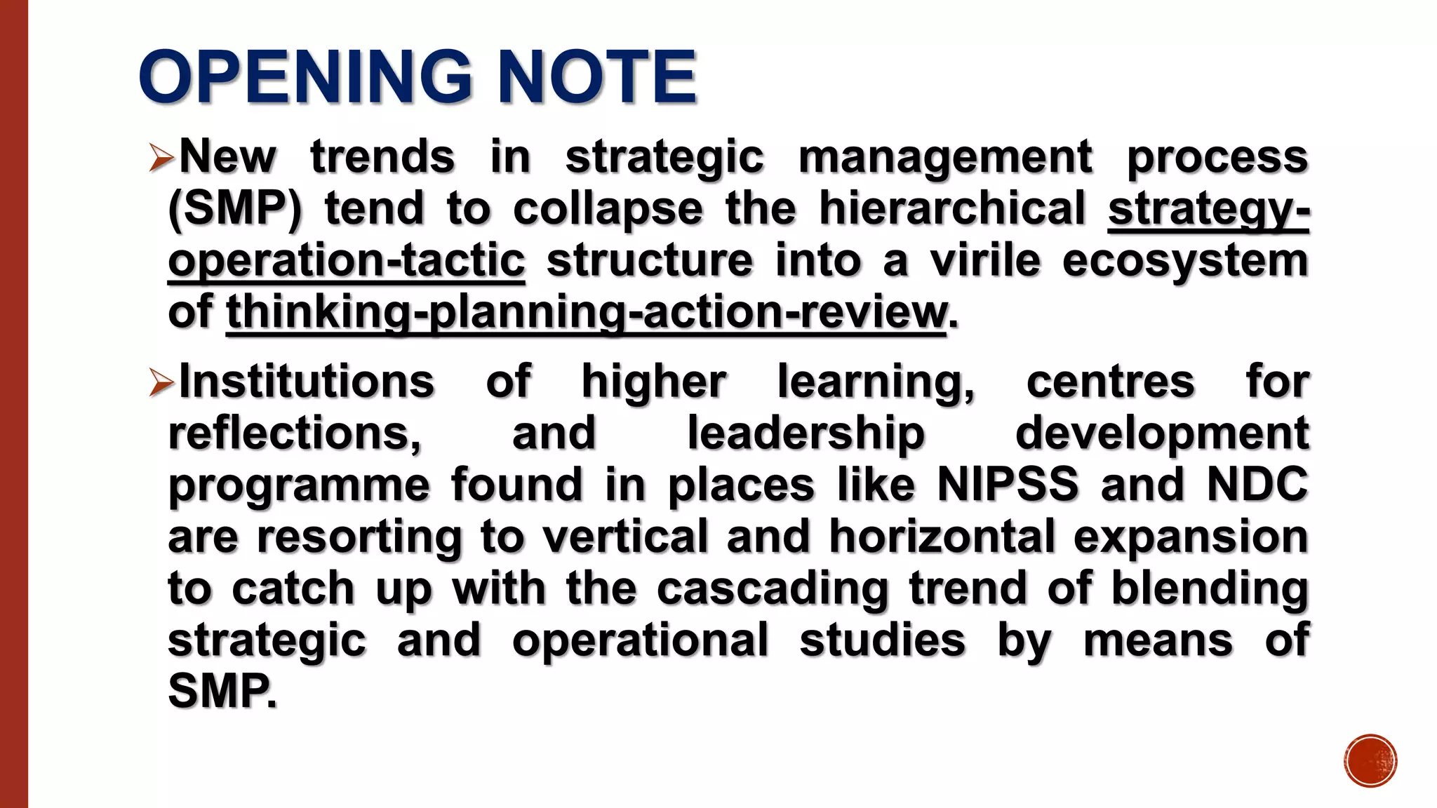 OPENING NOTE
New trends in strategic management process
(SMP) tend to collapse the hierarchical strategy-
operation-tactic structure into a virile ecosystem
of thinking-planning-action-review.
Institutions of higher learning, centres for
reflections, and leadership development
programme found in places like NIPSS and NDC
are resorting to vertical and horizontal expansion
to catch up with the cascading trend of blending
strategic and operational studies by means of
SMP.
 